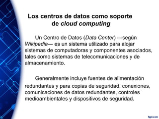 Los centros de datos como soporte
de cloud computing
Un Centro de Datos (Data Center) ―según
Wikipedia― es un sistema utilizado para alojar
sistemas de computadoras y componentes asociados,
tales como sistemas de telecomunicaciones y de
almacenamiento.
Generalmente incluye fuentes de alimentación
redundantes y para copias de seguridad, conexiones,
comunicaciones de datos redundantes, controles
medioambientales y dispositivos de seguridad.
 
