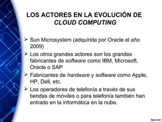 LOS ACTORES EN LA EVOLUCIÓN DE
CLOUD COMPUTING
 Sun Microsystem (adquirida por Oracle el año
2009)
 Los otros grandes actores son los grandes
fabricantes de software como IBM, Microsoft,
Oracle o SAP
 Fabricantes de hardware y software como Apple,
HP, Dell, etc.
 Los operadores de telefonía a través de sus
tiendas de móviles o para telefonía también han
entrado en la informática en la nube.
 