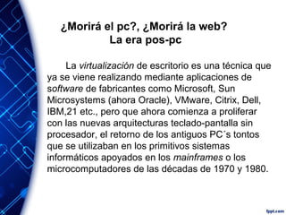 ¿Morirá el pc?, ¿Morirá la web?
La era pos-pc
La virtualización de escritorio es una técnica que
ya se viene realizando mediante aplicaciones de
software de fabricantes como Microsoft, Sun
Microsystems (ahora Oracle), VMware, Citrix, Dell,
IBM,21 etc., pero que ahora comienza a proliferar
con las nuevas arquitecturas teclado-pantalla sin
procesador, el retorno de los antiguos PC´s tontos
que se utilizaban en los primitivos sistemas
informáticos apoyados en los mainframes o los
microcomputadores de las décadas de 1970 y 1980.
 