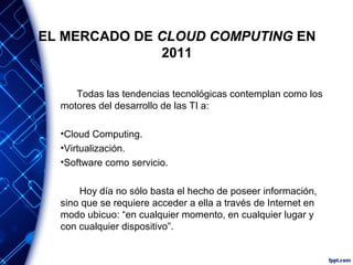 EL MERCADO DE CLOUD COMPUTING EN
2011
Todas las tendencias tecnológicas contemplan como los
motores del desarrollo de las TI a:
•Cloud Computing.
•Virtualización.
•Software como servicio.
Hoy día no sólo basta el hecho de poseer información,
sino que se requiere acceder a ella a través de Internet en
modo ubicuo: “en cualquier momento, en cualquier lugar y
con cualquier dispositivo”.
 
