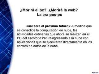 ¿Morirá el pc?, ¿Morirá la web?
La era pos-pc
Cual será el próximo futuro? A medida que
se consolide la computación en nube, las
actividades ordinarias que ahora se realizan en el
PC del escritorio irán reingresando a la nube con
aplicaciones que se ejecutaran directamente en los
centros de datos de la nube.
 