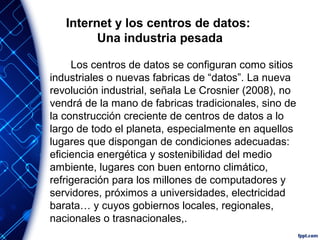 Internet y los centros de datos:
Una industria pesada
Los centros de datos se configuran como sitios
industriales o nuevas fabricas de “datos”. La nueva
revolución industrial, señala Le Crosnier (2008), no
vendrá de la mano de fabricas tradicionales, sino de
la construcción creciente de centros de datos a lo
largo de todo el planeta, especialmente en aquellos
lugares que dispongan de condiciones adecuadas:
eficiencia energética y sostenibilidad del medio
ambiente, lugares con buen entorno climático,
refrigeración para los millones de computadores y
servidores, próximos a universidades, electricidad
barata… y cuyos gobiernos locales, regionales,
nacionales o trasnacionales,.
 
