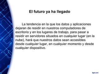 El futuro ya ha llegado
La tendencia en la que los datos y aplicaciones
dejaran de residir en nuestros computadores de
escritorio y en los lugares de trabajo, para pasar a
residir en servidores situados en cualquier lugar (en la
nube), hará que nuestros datos sean accesibles
desde cualquier lugar, en cualquier momento y desde
cualquier dispositivo.
 