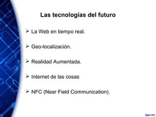 Las tecnologías del futuro
 La Web en tiempo real.
 Geo-localización.
 Realidad Aumentada.
 Internet de las cosas
 NFC (Near Field Communication).
 