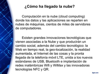 ¿Cómo ha llegado la nube?
Computación en la nube (cloud computing)
donde los datos y las aplicaciones se reparten en
nubes de máquinas, cientos de miles de servidores
de computadores.
Existen grandes innovaciones tecnológicas que
vienen asociadas a la Nube y que producirán un
cambio social, además del cambio tecnológico: la
Web en tiempo real, la geo-localización, la realidad
aumentada, el Internet de las cosas y la pronta
llegada de la telefonía móvil LTE, unida a los nuevos
estándares de USB, Bluetooth e implantación de
redes inalámbricas Wifi y WiMax y las innovadoras
tecnologías NFC y QR.
 