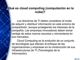 ¿Qué es cloud computing (computación en la
nube)?
Los directivos de TI deben considerar el modo
de adquirir y distribuir información en este entorno de
compartición, aunque protegiendo los intereses de la
compañía. Las empresas innovadoras deben tomar
ventaja de estos nuevos recursos y reinventarse en
sus mercados.
Cloud Computing es la evolución de un conjunto
de tecnologías que afectan al enfoque de las
organizaciones y empresas en la construcción de sus
infraestructuras de TI (Tecnologías de la
Información).
 