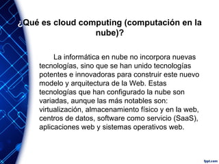 ¿Qué es cloud computing (computación en la
nube)?
La informática en nube no incorpora nuevas
tecnologías, sino que se han unido tecnologías
potentes e innovadoras para construir este nuevo
modelo y arquitectura de la Web. Estas
tecnologías que han configurado la nube son
variadas, aunque las más notables son:
virtualización, almacenamiento físico y en la web,
centros de datos, software como servicio (SaaS),
aplicaciones web y sistemas operativos web.
 