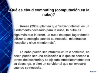 ¿Qué es cloud computing (computación en la
nube)?
Reese (2009) plantea que “si bien Internet es un
fundamento necesario para la nube, la nube es
algo más que Internet. La nube es aquel lugar donde
utilizar tecnología cuando se necesita, mientras se
necesite y ni un minuto más”.
La nube puede ser infraestructura o software, es
decir, puede ser una aplicación a la que se accede a
través del escritorio y se ejecuta inmediatamente tras
su descarga, o bien un servidor al que se invocará
cuando se necesite.
 