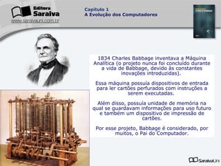 Capítulo 1
A Evolução dos Computadores

1834 Charles Babbage inventava a Máquina
Analítica (o projeto nunca foi concluído durante
a vida de Babbage, devido às constantes
inovações introduzidas).
Essa máquina possuía dispositivos de entrada
para ler cartões perfurados com instruções a
serem executadas.
Além disso, possuía unidade de memória na
qual se guardavam informações para uso futuro
e também um dispositivo de impressão de
cartões.
Por esse projeto, Babbage é considerado, por
muitos, o Pai do Computador.

 