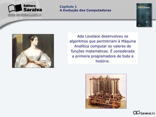 Capítulo 1
A Evolução dos Computadores

Ada Lovelace desenvolveu os
algoritmos que permitiriam à Máquina
Analítica computar os valores de
funções matemáticas. É considerada
a primeira programadora de toda a
história.

 
