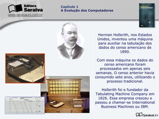 Capítulo 1
A Evolução dos Computadores

Herman Hollerith, nos Estados
Unidos, inventou uma máquina
para auxiliar na tabulação dos
dados do censo americano de
1890.
Com essa máquina os dados do
censo americano foram
processados em apenas seis
semanas. O censo anterior havia
consumido sete anos, utilizando o
processo tradicional.
Hollerith foi o fundador da
Tabulating Machine Company em
1826. Essa empresa cresceu e
passou a chamar-se International
Business Machines ou IBM.

 