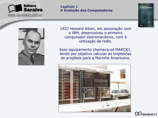 Capítulo 1
A Evolução dos Computadores

1937 Howard Aiken, em associação com
a IBM, desenvolveu o primeiro
computador eletromecânico, com à
utilização de relês.
Esse equipamento chamava-se MARCK1,
tendo por objetivo calcular as trajetórias
de projéteis para a Marinha Americana.

 