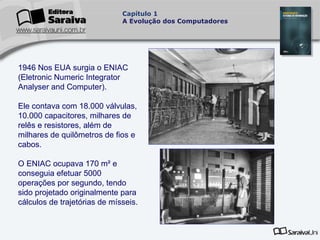 Capítulo 1
A Evolução dos Computadores

1946 Nos EUA surgia o ENIAC
(Eletronic Numeric Integrator
Analyser and Computer).
Ele contava com 18.000 válvulas,
10.000 capacitores, milhares de
relês e resistores, além de
milhares de quilômetros de fios e
cabos.
O ENIAC ocupava 170 m² e
conseguia efetuar 5000
operações por segundo, tendo
sido projetado originalmente para
cálculos de trajetórias de mísseis.

 