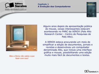 Capítulo 1
A Evolução dos Computadores

Alguns anos depois da apresentação pública
do mouse, coisas interessantes estavam
acontecendo no PARC da XEROX (Palo Alto
Research Center - Centro de Pesquisas de
Palo Alto).

Mas a Xerox não sabia o que
fazer com isso!

A XEROX estava procurando um meio de
simplificar a edição de documentos, jornais e
revistas e desenvolveu um computador
denominado Alto, que incluía uma interface
gráfica e mouse, possibilitando uma edição
muito mais fácil de documentos e textos.

 