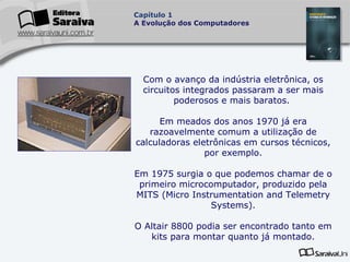 Capítulo 1
A Evolução dos Computadores

Com o avanço da indústria eletrônica, os
circuitos integrados passaram a ser mais
poderosos e mais baratos.
Em meados dos anos 1970 já era
razoavelmente comum a utilização de
calculadoras eletrônicas em cursos técnicos,
por exemplo.
Em 1975 surgia o que podemos chamar de o
primeiro microcomputador, produzido pela
MITS (Micro Instrumentation and Telemetry
Systems).
O Altair 8800 podia ser encontrado tanto em
kits para montar quanto já montado.

 
