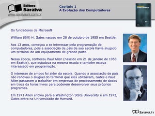 Capítulo 1
A Evolução dos Computadores

Os fundadores da Microsoft
William (Bill) H. Gates nasceu em 28 de outubro de 1955 em Seattle.
Aos 13 anos, começou a se interessar pela programação de
computadores, pois a associação de pais de sua escola havia alugado
um terminal de um equipamento de grande porte.
Nessa época, conheceu Paul Allen (nascido em 21 de janeiro de 1953
em Seattle), que estudava na mesma escola e também estava
interessado em programação.
O interesse de ambos foi além da escola. Quando a associação de pais
não renovou o aluguel do terminal que eles utilizavam, Gates e Paul
Allen passaram a trabalhar em empresas de processamento de dados
em troca da horas livres para poderem desenvolver seus próprios
programas.
Em 1971 Allen entrou para a Washington State University e em 1973,
Gates entra na Universidade de Harvard.

 
