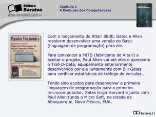 Capítulo 1
A Evolução dos Computadores

Com o lançamento do Altair 8800, Gates e Allen
resolvem desenvolver uma versão do Basic
(linguagem de programação) para ele.
Para convencer a MITS (fabricante do Altair) a
aceitar o projeto, Paul Allen vai até eles e apresenta
o Traf-O-Data, equipamento anteriormente
desenvolvido por ele juntamente com Bill Gates
para verificar estatísticas de tráfego de veículos..
Tendo sido aceitos para desenvolver a primeira
linguagem de programação para o primeiro
microcomputador, Gates larga Harvard e junto com
Paul Allen funda a Micro Soft, na cidade de
Albuquerque, Novo México, EUA.

 