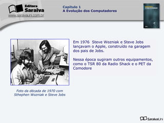Capítulo 1
A Evolução dos Computadores

Em 1976 Steve Wozniak e Steve Jobs
lançavam o Apple, construído na garagem
dos pais de Jobs.
Nessa época sugiram outros equipamentos,
como o TSR 80 da Radio Shack e o PET da
.
Comodore

Foto da década de 1970 com
Sthephen Wozniak e Steve Jobs

 