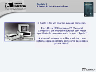 Capítulo 1
A Evolução dos Computadores

O Apple II foi um enorme sucesso comercial.
Em 1981 a IBM lançava o PC (Personal
Computer), um microcomputador com maior
capacidade de processamento do que o Apple II.
A Microsoft convenceu a IBM a adotar o seu
sistema operacional DOS como uma das opções
para o IBM-PC.

 