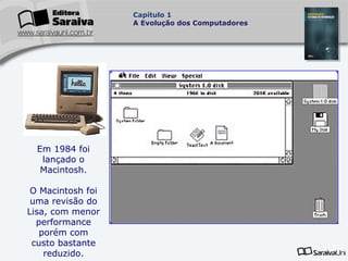 Capítulo 1
A Evolução dos Computadores

Em 1984 foi
lançado o
Macintosh.
O Macintosh foi
uma revisão do
Lisa, com menor
performance
porém com
custo bastante
reduzido.

 