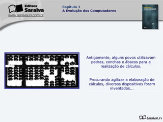 Capítulo 1
A Evolução dos Computadores

Antigamente, alguns povos utilizavam
pedras, conchas e ábacos para a
realização de cálculos.
Procurando agilizar a elaboração de
cálculos, diversos dispositivos foram
inventados...

 
