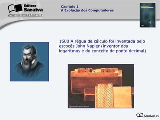 Capítulo 1
A Evolução dos Computadores

1600 A régua de cálculo foi inventada pelo
escocês John Napier (inventor dos
logaritmos e do conceito de ponto decimal)

 