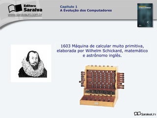Capítulo 1
A Evolução dos Computadores

1603 Máquina de calcular muito primitiva,
elaborada por Wilhelm Schickard, matemático
e astrônomo inglês.

 