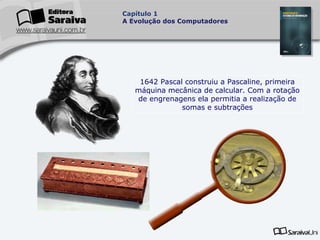 Capítulo 1
A Evolução dos Computadores

1642 Pascal construiu a Pascaline, primeira
máquina mecânica de calcular. Com a rotação
de engrenagens ela permitia a realização de
somas e subtrações

 