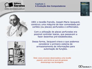 Capítulo 1
A Evolução dos Computadores

1801 o tecelão francês, Joseph-Marie Jacquard,
construiu uma máquina de tear comandada por
cartões (ou placas) perfurados e enfileirados.
Com a utilização de placas perfuradas era
possível controlar teares, que passavam a
fazer desenhos pré-estabelecidos.
Dessa forma, Jacquard criava o que podemos
considerar o primeiro sistema de
armazenamento de informações para
automação de funções.

Nota: esse processo desencadeou uma revolta
popular, pois temia-se que ele gerasse
desemprego nas tecelagens.

 