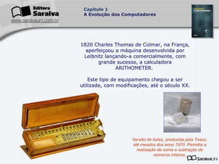 Capítulo 1
A Evolução dos Computadores

1820 Charles Thomas de Colmar, na França,
aperfeiçoou a máquina desenvolvida por
Leibnitz lançando-a comercialmente, com
grande sucesso, a calculadora
ARITHOMETER.
Este tipo de equipamento chegou a ser
utilizado, com modificações, até o século XX.

Versão de bolso, produzida pela Tasco,
até meados dos anos 1970. Permitia a
realização de soma e subtração de
números inteiros.

 