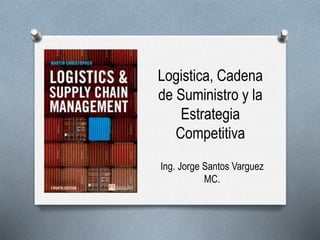 Logistica, Cadena
de Suministro y la
Estrategia
Competitiva
Ing. Jorge Santos Varguez
MC.
 