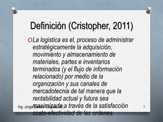 Definición (Cristopher, 2011)
OLa logistica es el, proceso de administrar
estratégicamente la adquisición,
movimiento y almacenamiento de
materiales, partes e inventarios
terminados (y el flujo de información
relacionado) por medio de la
organización y sus canales de
mercadotecnia de tal manera que la
rentabilidad actual y futura sea
maximizada a través de la satisfacción
costo-efectividad de las ordenes.
Ing. Jorge Santos Varguez MC. 3
 