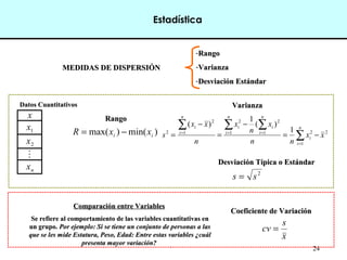 24
MEDIDAS DE DISPERSIÓN
MEDIDAS DE DISPERSIÓN
-Rango
Rango
-Varianza
Varianza
-Desviación Estándar
Desviación Estándar
Rango
Rango
Varianza
Varianza
x
1
x
2
x

n
x
Datos Cuantitativos
Datos Cuantitativos
Coeficiente de Variación
Coeficiente de Variación
Comparación entre Variables
Comparación entre Variables
Se refiere al comportamiento de las variables cuantitativas en
Se refiere al comportamiento de las variables cuantitativas en
un grupo.
un grupo. Por ejemplo: Si se tiene un conjunto de personas a las
Por ejemplo: Si se tiene un conjunto de personas a las
que se les mide Estatura, Peso, Edad: Entre estas variables ¿cuál
que se les mide Estatura, Peso, Edad: Entre estas variables ¿cuál
presenta mayor variación?
presenta mayor variación?
)
min(
)
max( i
i x
x
R −
=
Desviación Típica o Estándar
Desviación Típica o Estándar
2
1
2
1 1
2
2
1
2
2 1
)
(
1
)
(
x
x
n
n
x
n
x
n
x
x
s
n
i
i
n
i
n
i
i
i
n
i
i
−
=
−
=
−
= ∑
∑ ∑
∑
=
= =
=
2
s
s =
x
s
cv =
Estadística
 