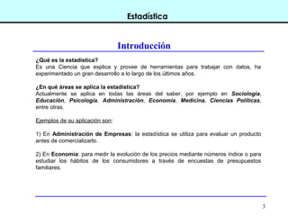 3
Estadística
Introducción
¿Qué es la estadística?
Es una Ciencia que explica y provee de herramientas para trabajar con datos, ha
experimentado un gran desarrollo a lo largo de los últimos años.
¿En qué áreas se aplica la estadística?
Actualmente se aplica en todas las áreas del saber, por ejemplo en Sociología,
Educación, Psicología, Administración, Economía, Medicina, Ciencias Políticas,
entre otras.
Ejemplos de su aplicación son:
1) En Administración de Empresas: la estadística se utiliza para evaluar un producto
antes de comercializarlo.
2) En Economía: para medir la evolución de los precios mediante números índice o para
estudiar los hábitos de los consumidores a través de encuestas de presupuestos
familiares.
 