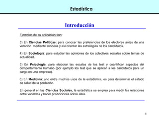 4
Estadística
Introducción
Ejemplos de su aplicación son:
3) En Ciencias Políticas: para conocer las preferencias de los electores antes de una
votación mediante sondeos y así orientar las estrategias de los candidatos.
4) En Sociología: para estudiar las opiniones de los colectivos sociales sobre temas de
actualidad.
5) En Psicología: para elaborar las escalas de los test y cuantificar aspectos del
comportamiento humano (por ejemplo los test que se aplican a los candidatos para un
cargo en una empresa).
6) En Medicina: uno entre muchos usos de la estadística, es para determinar el estado
de salud de la población.
En general en las Ciencias Sociales, la estadística se emplea para medir las relaciones
entre variables y hacer predicciones sobre ellas.
 