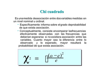 Chi cuadrado
Chi cuadrado
Es unamedida deasociación entre dosvariables medidas en
un nivel nominal u ordinal.
Específicamente informa sobre elgrado deprobabilidad
de que exista asociación.
Conceptualmente, consiste encomparar lasfrecuencias
efectivamente observadas con las frecuencias que
deberían esperarse si no existiera asociación entre las
variables. Cuanto mayor sea la diferencia entre lo
observado y lo esperado, mayor resultará la
probabilidad de que exista asociación.
χ2 = 
(o −e)2
e
 