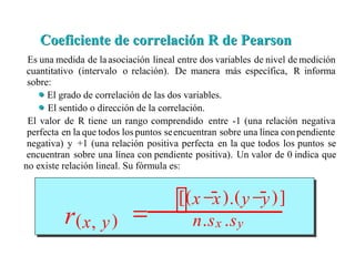 Es una medida de laasociación lineal entre dos variables de nivel de medición
cuantitativo (intervalo o relación). De manera más específica, R informa
sobre:
El grado de correlación de las dos variables.
El sentido o dirección de la correlación.
El valor de R tiene un rango comprendido entre -1 (una relación negativa
perfecta en la que todos los puntos seencuentran sobre una línea conpendiente
negativa) y +1 (una relación positiva perfecta en la que todos los puntos se
encuentran sobre una línea con pendiente positiva). Un valor de 0 indica que
no existe relación lineal. Su fórmula es:
Coeficiente de correlación R de Pearson
Coeficiente de correlación R de Pearson
r(x, y) = 
[(x −x).(y −y)]
n.sx .sy
 