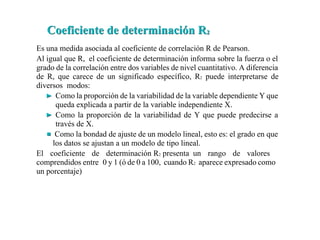 Es una medida asociada al coeficiente de correlación R de Pearson.
Al igual que R, el coeficiente de determinación informa sobre la fuerza o el
grado de la correlación entre dos variables de nivel cuantitativo. A diferencia
de R, que carece de un significado específico, R2 puede interpretarse de
diversos modos:
Como la proporción de la variabilidad de la variable dependiente Y que
queda explicada a partir de la variable independiente X.
Como la proporción de la variabilidad de Y que puede predecirse a
través de X.
Como la bondad de ajuste de un modelo lineal, esto es: el grado en que
los datos se ajustan a un modelo de tipo lineal.
El coeficiente de determinación R2 presenta un rango de valores
comprendidos entre 0 y 1 (ó de 0 a 100, cuando R2 aparece expresado como
un porcentaje)
Coeficiente de determinación R
Coeficiente de determinación R2
2
 