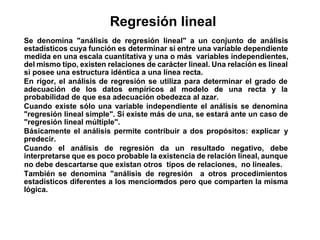 Se denomina "análisis de regresión lineal" a un conjunto de análisis
estadísticos cuya función es determinar si entre una variable dependiente
medida en una escala cuantitativa y una o más variables independientes,
del mismo tipo, existen relaciones de carácter lineal. Una relación es lineal
si posee una estructura idéntica a una línea recta.
En rigor, el análisis de regresión se utiliza para determinar el grado de
adecuación de los datos empíricos al modelo de una recta y la
probabilidad de que esa adecuación obedezca al azar.
Cuando existe sólo una variable independiente el análisis se denomina
"regresión lineal simple". Si existe más de una, se estará ante un caso de
"regresión lineal múltiple".
Básicamente el análisis permite contribuir a dos propósitos: explicar y
predecir.
Cuando el análisis de regresión da un resultado negativo, debe
interpretarse que es poco probable la existencia de relación lineal, aunque
no debe descartarse que existan otros tipos de relaciones, no lineales.
También se denomina "análisis de regresión
"
a otros procedimientos
estadísticos diferentes a los mencionados pero que comparten la misma
lógica.
Regresión lineal
 
