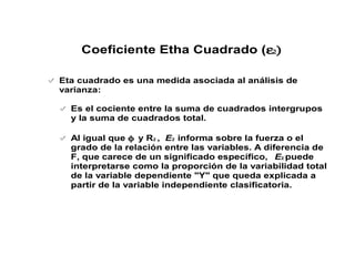 Eta cuadrado es una medida asociada al análisis de
varianza:
Es el cociente entre la suma de cuadrados intergrupos
y la suma de cuadrados total.
Al igual que φ y R2 , E2 informa sobre la fuerza o el
grado de la relación entre las variables. A diferencia de
F, que carece de un significado específico, E2 puede
interpretarse como la proporción de la variabilidad total
de la variable dependiente "Y" que queda explicada a
partir de la variable independiente clasificatoria.
Coeficiente Etha Cuadrado (ε2)
 