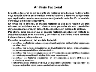 El análisis factorial es un conjunto de métodos estadísticos multivariados
cuya función radica en identificar construcciones o factores subyacentes
que explican las correlaciones entre un conjunto de variables. En tal sentido,
constituye un método explicativo.
En virtud de lo anterior, el análisis factorial se usa para resumir un gran
número de variables en un número más pequeño de macro-variables
denominadas factores. En tal sentido, constituye un método de síntesis.
Por último, cabe precisar que el análisis factorial constituye un método de
interdependencia entre variables y por ende no discrimina entre variables
independientes y dependientes
Ejemplos de aplicación del análisis factorial:
Identificar los factores subyacentes en investigaciones actitudinales basadas en
escalas Likert.
Identificar los factores subyacentes en investigaciones sobre imagen basadas
en técnicas como el diferencial semántico.
Identificar los factores subyacentes en investigaciones psicográficas basadas
en cuestionarios AIO (actividades, intereses y opiniones)
Identificar los factores suyacentes en investigaciones sobre atributos de
productos y servicios.
Refinar cualquier análisis predictivo y/o explicativo utilizando "a posteriori" los
factores extraídos como nuevas variables independientes.
Análisis Factorial
 