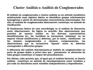 Cluster Análisis o Análisis de Conglomerados
El ánálisis de conglomerados o cluster análisis es un método estadístico
multivariado cuyo objetivo básico es identificar grupos relativamente
homogéneos a partir de determinadas características seleccionadas. Por
ello, el análisis de conglomerados básicamente constituye un método de
clasificación.
El fundamento básico de esta metodología es el análisis de distancias
entre observaciones. Su lógica es sencilla: Dos observaciones que
puntúen de manera similar en las diversas características
identificatorias (ie., las variables) se encuentran "próximas" en un
espacio virtual clasificatorio y deberían, por lo tanto, clasificarse en
los mismos conglomerados o clusters; recíprocamente, las
observaciones que se encuentren "lejanas" entre sí, deberían
corresponder a diferentes grupos.
A diferencia del análisis discriminante,el análisis de conglomerados no
parte de grupos dados a priori sino que - justamente- la obtención de
tales grupos constituye el output del procedimiento.
Por último, cabe precisar que, al igual que el análisis factorial, el cluster
análisis constituye un método de interdependencia entre variables y
por ende no discrimina entre variables independientes y dependientes.
 