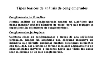 Tipos básicos de análisis de conglomerados
Conglomerado de K medias:
Realiza análisis de conglomerados usando un algoritmo que
puede manejar grandes números de casos, pero que requiere la
especificación del número de conglomerados.
Conglomerados jerárquicos:
Combina casos en conglomerados a través de una secuencia
jerárquica, usando un algoritmo con consumo intensivo de
memoria que permite examinar muchas soluciones diferentes
con facilidad. Los clusters se forman mediante agrupamiento en
conglomerados mayores o menores hasta que todos los casos
sean miembros de un sólo conglomerado.
 