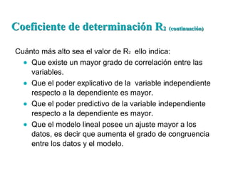 Cuánto más alto sea el valor de R2 ello indica:
Que existe un mayor grado de correlación entre las
variables.
Que el poder explicativo de la variable independiente
respecto a la dependiente es mayor.
Que el poder predictivo de la variable independiente
respecto a la dependiente es mayor.
Que el modelo lineal posee un ajuste mayor a los
datos, es decir que aumenta el grado de congruencia
entre los datos y el modelo.
Coeficiente de determinación RCoeficiente de determinación R2 (continuación)2 (continuación)
 