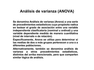 Análisis de varianza (ANOVA)
Se denomina Análisis de varianza (Anova) a una serie
de procedimientos estadísticos cuyo propósito radica
en testear el grado de asociación entre una variable
independiente clasificatoria (nominal u ordinal) y una
variable dependiente medida de manera cuantitativa
(nivel de intervalo o de relación).
Específicamente, Anova se utiliza para determinar si
las medias de dos o más grupos pertenecen a una o a
diferentes poblaciones.
Alternativamente, también se denomina análisis de
varianza a otros procedimientos estadísticos,
distintos del arriba mencionado, pero que comparten
similar lógica de análisis.
 