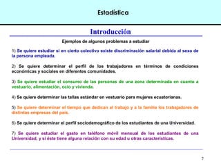 7
Estadística
Introducción
Ejemplos de algunos problemas a estudiar
1) Se quiere estudiar si en cierto colectivo existe discriminación salarial debida al sexo de
la persona empleada.
2) Se quiere determinar el perfil de los trabajadores en términos de condiciones
económicas y sociales en diferentes comunidades.
3) Se quiere estudiar el consumo de las personas de una zona determinada en cuanto a
vestuario, alimentación, ocio y vivienda.
4) Se quiere determinar las tallas estándar en vestuario para mujeres ecuatorianas.
5) Se quiere determinar el tiempo que dedican al trabajo y a la familia los trabajadores de
distintas empresas del país.
6) Se quiere determinar el perfil sociodemográfico de los estudiantes de una Universidad.
7) Se quiere estudiar el gasto en teléfono móvil mensual de los estudiantes de una
Universidad, y si éste tiene alguna relación con su edad u otras características.
 