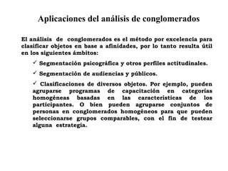 Aplicaciones del análisis de conglomerados
El análisis de conglomerados es el método por excelencia para
clasificar objetos en base a afinidades, por lo tanto resulta útil
en los siguientes ámbitos:
 Segmentación psicográfica y otros perfiles actitudinales.
 Segmentación de audiencias y públicos.
 Clasificaciones de diversos objetos. Por ejemplo, pueden
agruparse programas de capacitación en categorías
homogéneas basadas en las características de los
participantes. O bien pueden agruparse conjuntos de
personas en conglomerados homogéneos para que pueden
seleccionarse grupos comparables, con el fin de testear
alguna estrategia.
 
