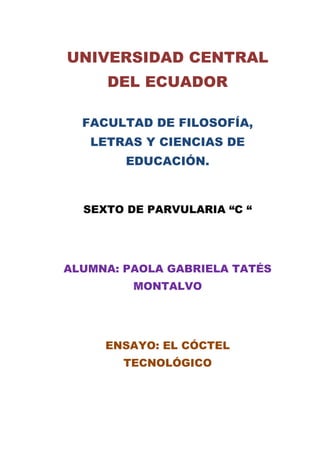 UNIVERSIDAD CENTRAL
DEL ECUADOR
FACULTAD DE FILOSOFÍA,
LETRAS Y CIENCIAS DE
EDUCACIÓN.
SEXTO DE PARVULARIA “C “
ALUMNA: PAOLA GABRIELA TATÉS
MONTALVO
ENSAYO: EL CÓCTEL
TECNOLÓGICO
 