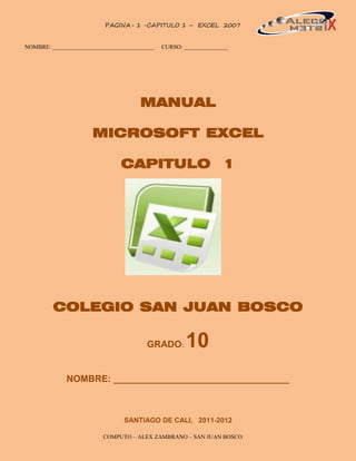 PAGINA- 1 -CAPITULO 1 – EXCEL 2007           1


NOMBRE: ___________________________________   CURSO: _______________




                                      MANUAL

                      MICROSOFT EXCEL

                               CAPITULO 1




         COLEGIO SAN JUAN BOSCO

                                        GRADO:        10
             NOMBRE: __________________________________



                                SANTIAGO DE CALI, 2011-2012

                          COMPUTO – ALEX ZAMBRANO – SAN JUAN BOSCO
 