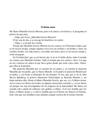 El último mono
Me llamo Manolito García Moreno, pero si tú entras a mi barrio y le preguntas al
primer tío que pase:
—Oiga, por favor, ¿Manolito García Moreno?
El tío, una de dos, o se encoge de hombros o te suelta:
—Oiga, y a mí qué me cuenta.
Porque por Manolito García Moreno no me conoce ni el Orejones López, que
es mi mejor amigo, aunque algunas veces sea un cochino y un traidor y otras, un
cochino traidor, así, todo junto y con todas sus letras, pero es mi mejor amigo y
mola un pegote.
En Carabanchel, que es mi barrio, por si no te lo había dicho, todo el mundo
me conoce por Manolito Gafotas. Todo el mundo que me conoce, claro. Los que
no me conocen no saben ni que llevo gafas desde que tenía cinco años. Ahora,
que ellos se lo pierden.
Me pusieron Manolito por el camión de mi padre y al camión le pusieron
Manolito por mi padre, que se llama Manolo. A mi padre le pusieron Manolo por
su padre, y así hasta el principio de los tiempos. O sea, que por si no lo sabe
Steven Spielberg, el primer dinosaurio Velociraptor se llamaba Manolo, y así
hasta nuestros días. Hasta el último Manolito García, que soy yo, el último mono.
Así es como me llama mi madre en algunos momentos cruciales, y no me llama
así porque sea una investigadora de los orígenes de la humanidad. Me llama así
cuando está a punto de soltarme una galleta o colleja. A mí me fastidia que me
llame el último mono, y a ella le fastidia que en el barrio me llamen el Gafotas.
Está visto que nos fastidian cosas distintas aunque seamos de la misma familia.
 